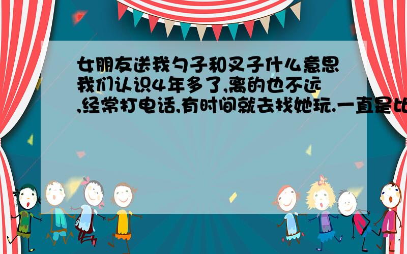 女朋友送我勺子和叉子什么意思我们认识4年多了,离的也不远,经常打电话,有时间就去找她玩.一直是比较要好的朋友.知己的那种.自从我父亲过世后,就经常来我家,其实我对她一直想有更好的