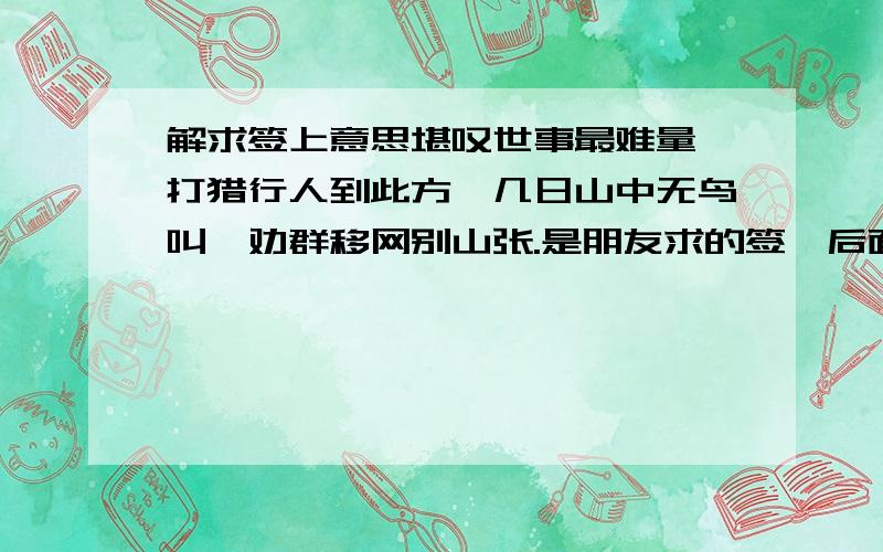 解求签上意思堪叹世事最难量,打猎行人到此方,几日山中无鸟叫,劝群移网别山张.是朋友求的签,后面还有一行解日：求财难得,失物难寻,病讼多忧,音信不的.这是后面的小字