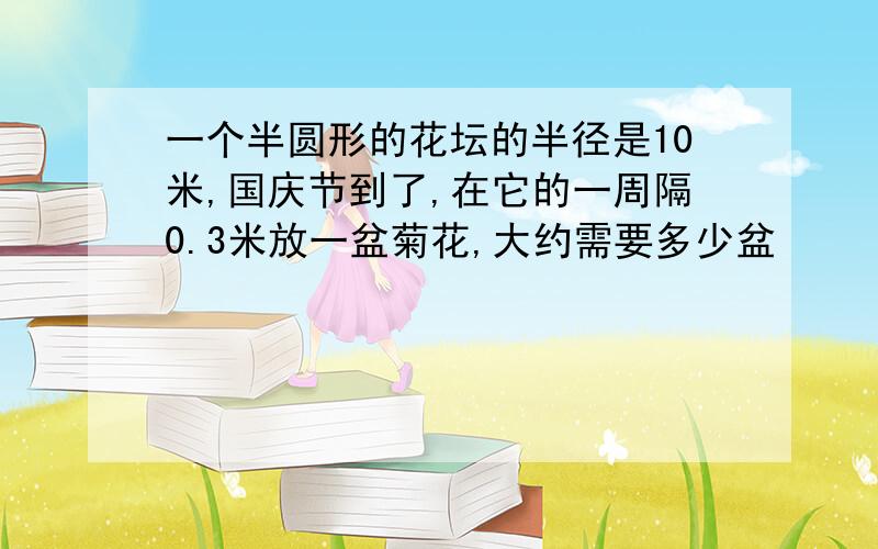 一个半圆形的花坛的半径是10米,国庆节到了,在它的一周隔0.3米放一盆菊花,大约需要多少盆