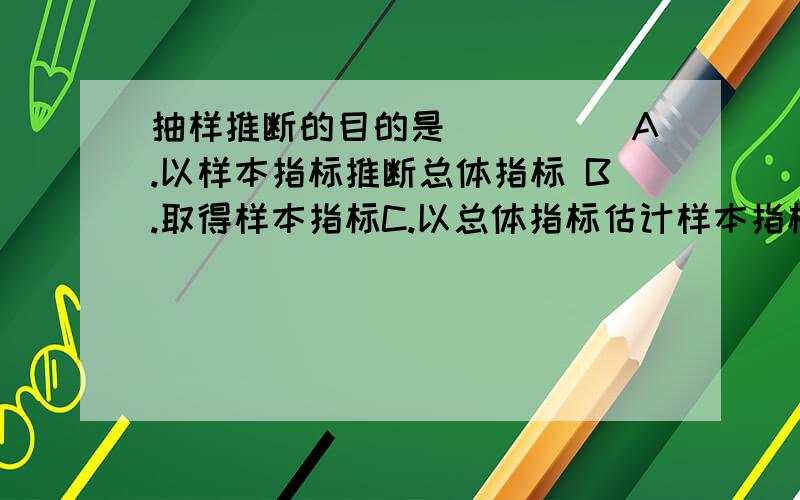 抽样推断的目的是(　　　)A.以样本指标推断总体指标 B.取得样本指标C.以总体指标估计样本指标 D.以样本的某一指标推断另一指标