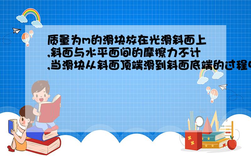 质量为m的滑块放在光滑斜面上,斜面与水平面间的摩擦力不计,当滑块从斜面顶端滑到斜面底端的过程中斜面对滑块做什么功?