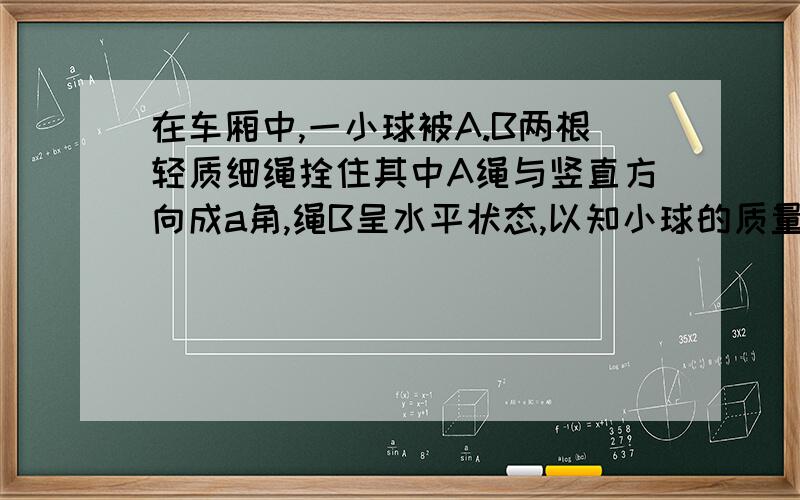 在车厢中,一小球被A.B两根轻质细绳拴住其中A绳与竖直方向成a角,绳B呈水平状态,以知小球的质量为M求；(1)车厢静止时,绳A和B所收到的拉力（2）当车厢以一定得加速度方向的夹角不变,而B绳收