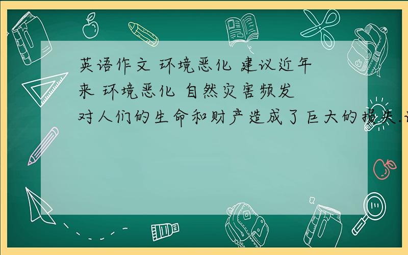 英语作文 环境恶化 建议近年来 环境恶化 自然灾害频发 对人们的生命和财产造成了巨大的损失.请你针对这一现象 谈谈面对自然灾害我们应该采取哪些措施.写作内容:1简要叙述近年来自然灾