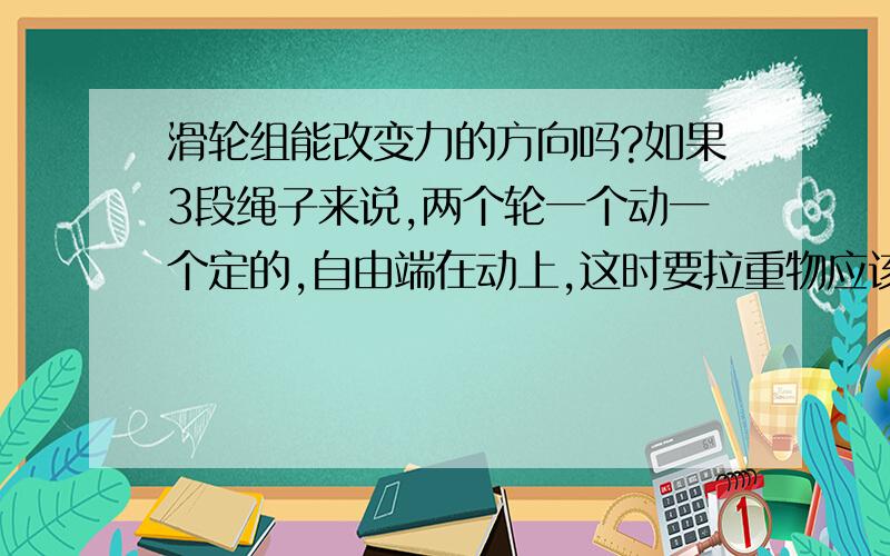 滑轮组能改变力的方向吗?如果3段绳子来说,两个轮一个动一个定的,自由端在动上,这时要拉重物应该人是在上方拉这绳子,如果站在地面,那就无法提升重物了,所以如果在动滑轮上的绳子就一