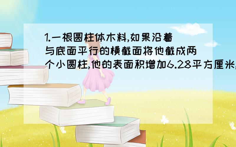 1.一根圆柱体木料,如果沿着与底面平行的横截面将他截成两个小圆柱,他的表面积增加6.28平方厘米,如果沿着直径截成两个半圆柱体,他的表面积将增加20平方厘米.求原圆柱的表面积.2.把一批工