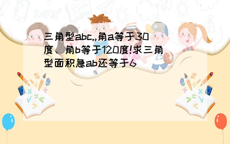 三角型abc.,角a等于30度、角b等于120度!求三角型面积急ab还等于6