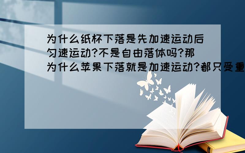 为什么纸杯下落是先加速运动后匀速运动?不是自由落体吗?那为什么苹果下落就是加速运动?都只受重力作用和空气的阻力啊.就算是重力小,可是重力也是大于摩擦力啊,要不然怎么会下降呢,既