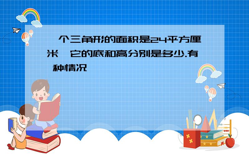 一个三角形的面积是24平方厘米,它的底和高分别是多少.有 种情况