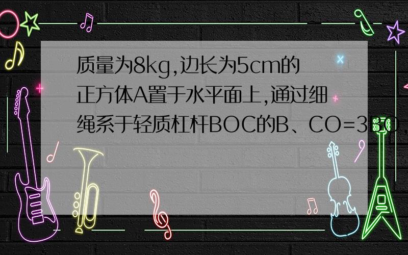 质量为8kg,边长为5cm的正方体A置于水平面上,通过细绳系于轻质杠杆BOC的B、CO=3BO,在C端用F=100N的力竖直向下、.使杠杆处于水平位置平衡、、且细绳被拉直、、（g=10N/KG） 求、、B端细绳拉力F1、