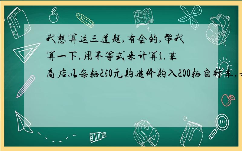 我想算这三道题,有会的,帮我算一下,用不等式来计算1.某商店以每辆250元购进价购入200辆自行车,并以每辆275元的价格销售,两个月后自行车的销售款已经超过这批自行车的进货款,这是至少已