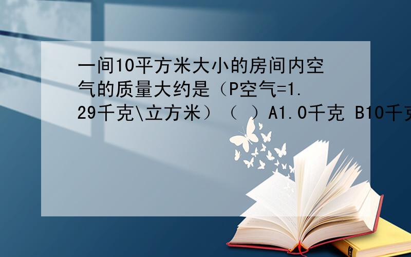 一间10平方米大小的房间内空气的质量大约是（P空气=1.29千克\立方米）（ ）A1.0千克 B10千克 C30千克 D300千克