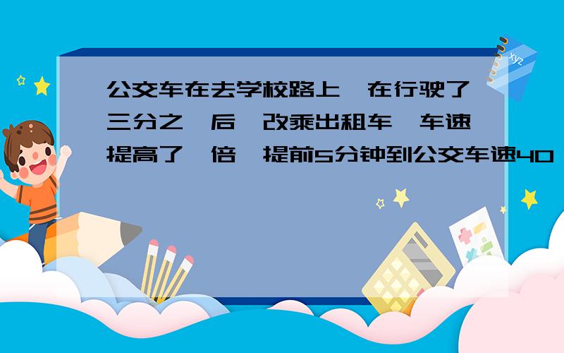 公交车在去学校路上,在行驶了三分之一后,改乘出租车,车速提高了一倍,提前5分钟到公交车速40,问路程请把路程设为未知数