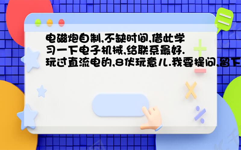 电磁炮自制,不缺时间,借此学习一下电子机械,给联系最好.玩过直流电的,8伏玩意儿.我要提问,留下QQ,