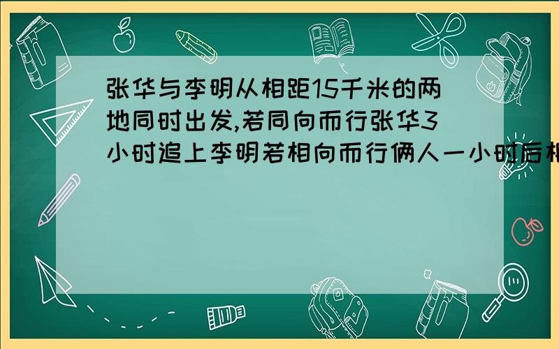 张华与李明从相距15千米的两地同时出发,若同向而行张华3小时追上李明若相向而行俩人一小时后相遇,则张华与李明的速度为多少?二元一次方程解!