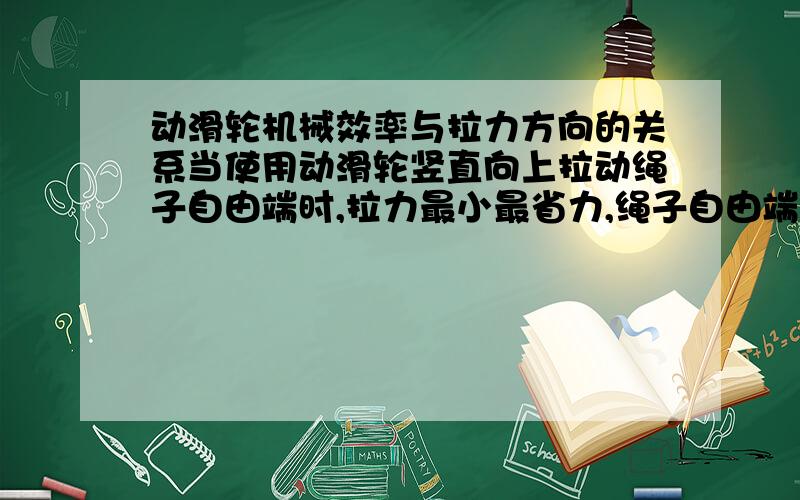 动滑轮机械效率与拉力方向的关系当使用动滑轮竖直向上拉动绳子自由端时,拉力最小最省力,绳子自由端移动距离s=2h（物体提升高度）,则机械效率η=W有/W总=Gh/Fs=G/2F.如果不是竖直方向上拉动