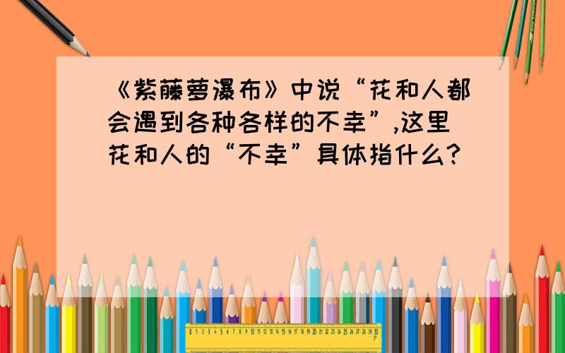 《紫藤萝瀑布》中说“花和人都会遇到各种各样的不幸”,这里花和人的“不幸”具体指什么?