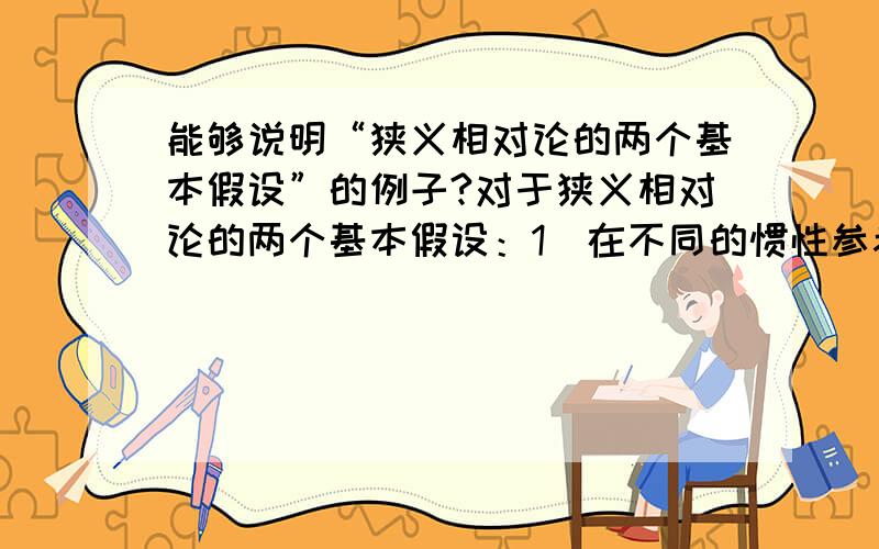 能够说明“狭义相对论的两个基本假设”的例子?对于狭义相对论的两个基本假设：1）在不同的惯性参考系中,一起物理规律都是相同的.2）真空中的光速在不同的惯性参考系中都是相同的.有