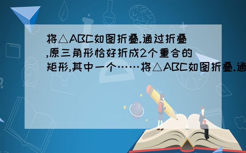 将△ABC如图折叠.通过折叠,原三角形恰好折成2个重合的矩形,其中一个……将△ABC如图折叠.通过折叠,原三角形恰好折成2个重合的矩形,其中一个是内接矩形,另一个拼合（指无缝无重叠）所成