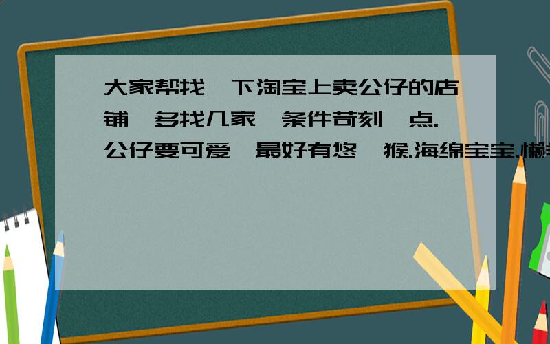 大家帮找一下淘宝上卖公仔的店铺,多找几家,条件苛刻一点.公仔要可爱,最好有悠嘻猴.海绵宝宝.懒羊羊小...大家帮找一下淘宝上卖公仔的店铺,多找几家,条件苛刻一点.公仔要可爱,最好有悠嘻