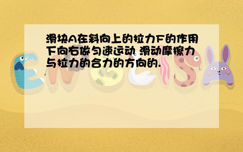 滑块A在斜向上的拉力F的作用下向右做匀速运动 滑动摩擦力与拉力的合力的方向的.