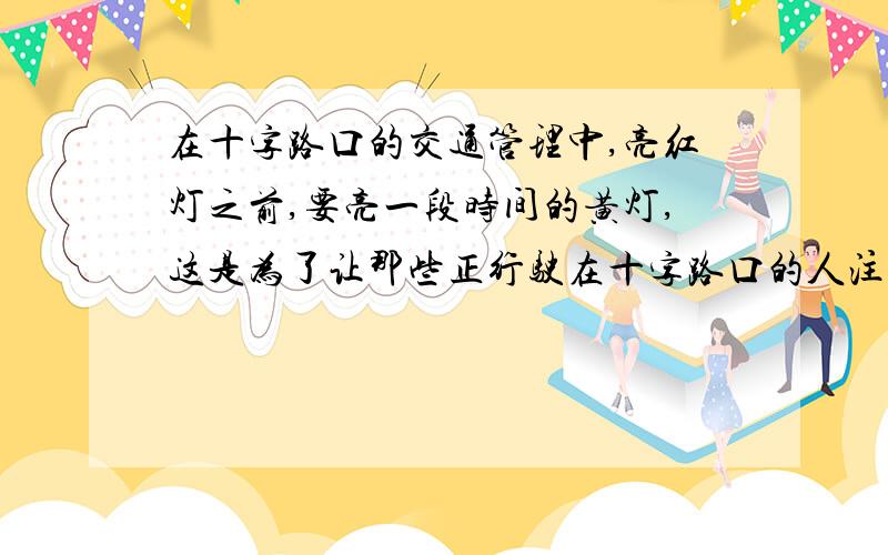 在十字路口的交通管理中,亮红灯之前,要亮一段时间的黄灯,这是为了让那些正行驶在十字路口的人注意,告诉他们红灯即将亮起,假如你能停住,应马上刹车,以免冲红灯违反交通规则.1、黄灯失