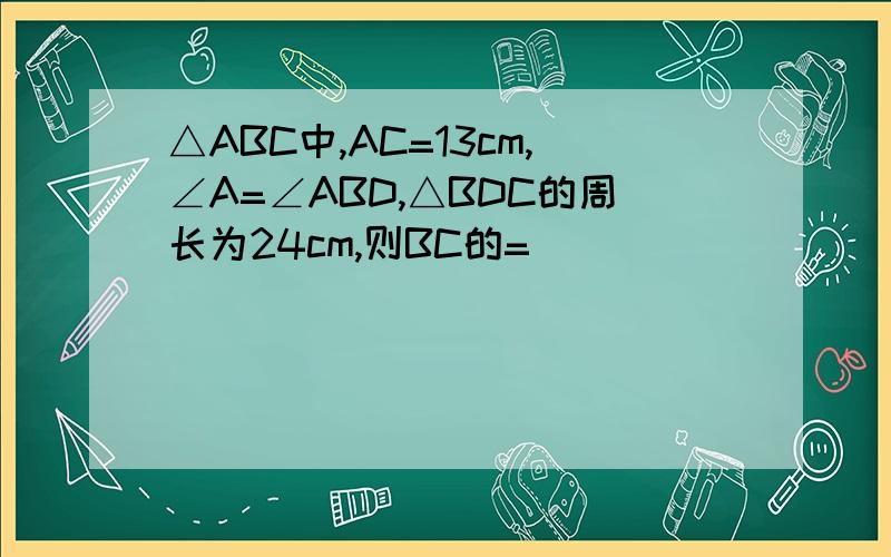 △ABC中,AC=13cm,∠A=∠ABD,△BDC的周长为24cm,则BC的=