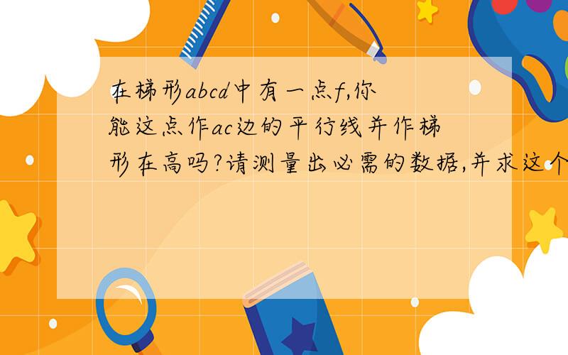 在梯形abcd中有一点f,你能这点作ac边的平行线并作梯形在高吗?请测量出必需的数据,并求这个梯形的面积.面积要着重回答，中间的线段不用管~