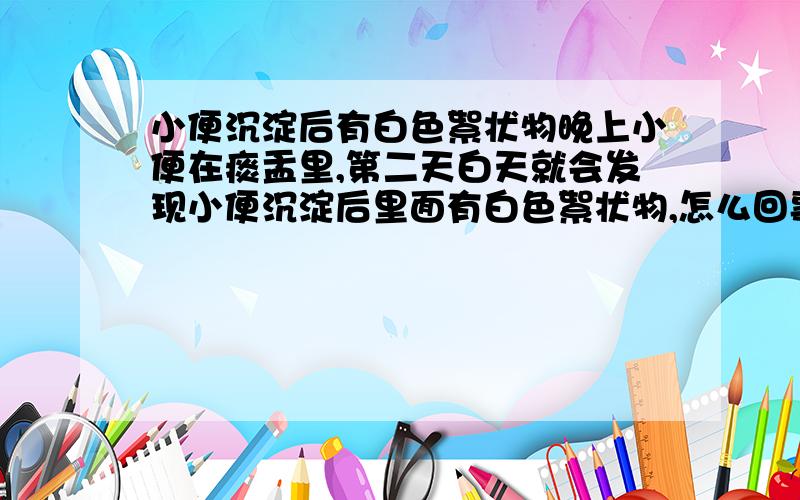 小便沉淀后有白色絮状物晚上小便在痰盂里,第二天白天就会发现小便沉淀后里面有白色絮状物,怎么回事呢?小便白天比较白,晚上偏黄,皆正常,只是有时第二天的沉淀小便还会变成淡褐色