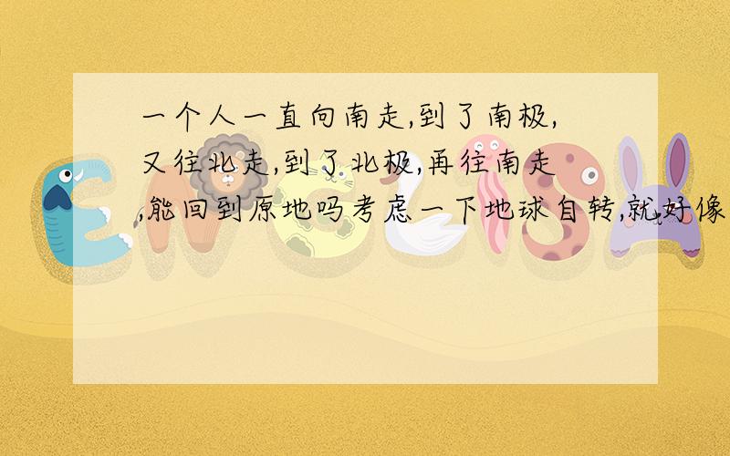 一个人一直向南走,到了南极,又往北走,到了北极,再往南走,能回到原地吗考虑一下地球自转,就好像走不回来……