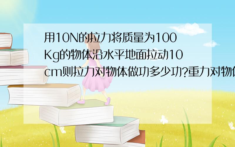 用10N的拉力将质量为100Kg的物体沿水平地面拉动10cm则拉力对物体做功多少功?重力对物体做功多少功?