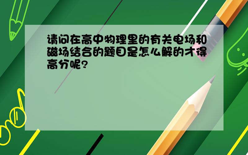 请问在高中物理里的有关电场和磁场结合的题目是怎么解的才得高分呢?