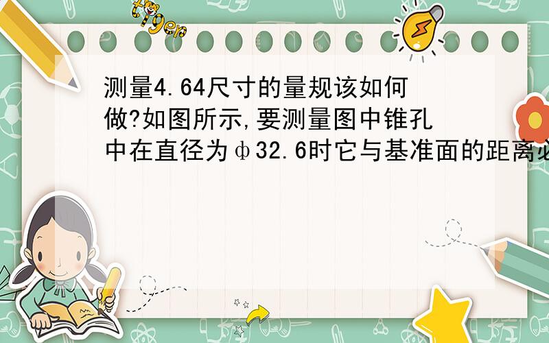 测量4.64尺寸的量规该如何做?如图所示,要测量图中锥孔中在直径为ф32.6时它与基准面的距离必须保证在4.64±0.2的范围内.特求教,如果没有通用量规能测的话.应该设计一个什么样的量具才能做