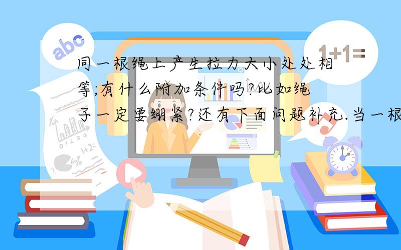 同一根绳上产生拉力大小处处相等;有什么附加条件吗?比如绳子一定要绷紧?还有下面问题补充.当一根细线跨在碗口上,线的两端分别系有质量不同的小球,那么此时线对两个球的拉力都相等吗