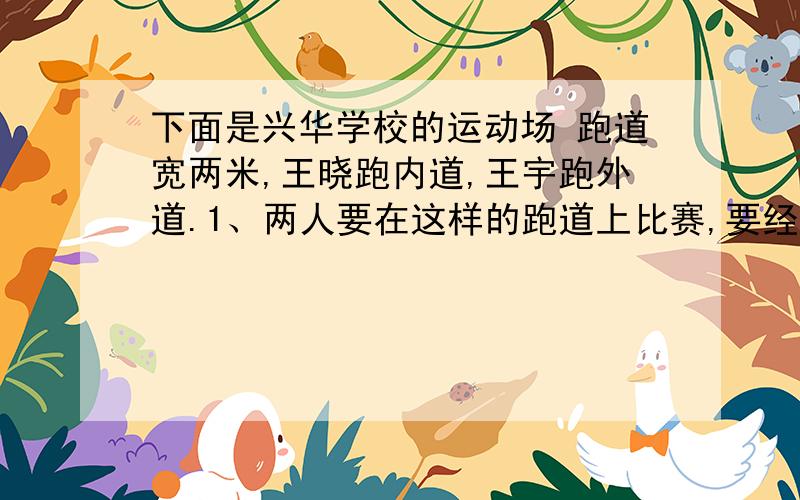 下面是兴华学校的运动场 跑道宽两米,王晓跑内道,王宇跑外道.1、两人要在这样的跑道上比赛,要经过一个弯道,终点一样,那么两人起跑点要相距多远才公平?2、两人跑完一圈各是对少米?中间