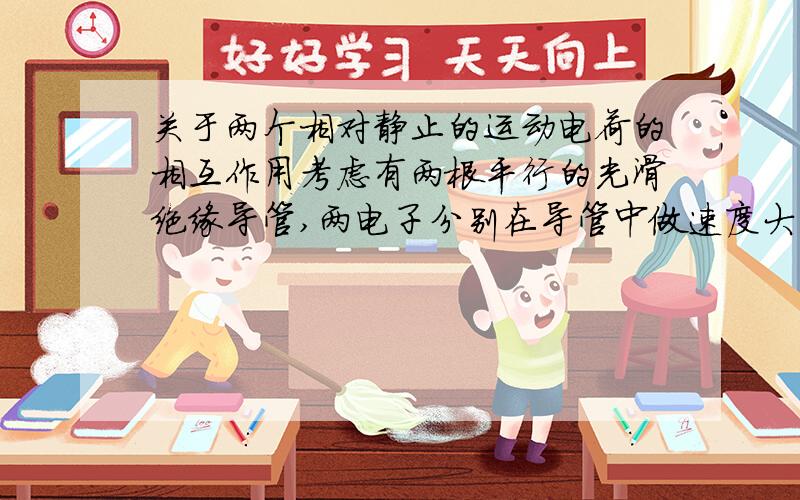 关于两个相对静止的运动电荷的相互作用考虑有两根平行的光滑绝缘导管,两电子分别在导管中做速度大小方向相同的运动,保持相对静止.此时如果按照右手螺旋定则判断一个电子产生的磁场,