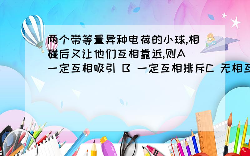 两个带等量异种电荷的小球,相碰后又让他们互相靠近,则A 一定互相吸引 B 一定互相排斥C 无相互作用 D 可能排斥,也可能吸引分析下,接触后有2个结果.1、完全中和 ——无相互作用.2、中和后