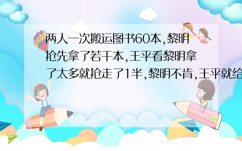 两人一次搬运图书60本,黎明抢先拿了若干本,王平看黎明拿了太多就抢走了1半,黎明不肯,王平就给了他10本,这时,黎明比王平名4本,问王平最初拿了多少本?