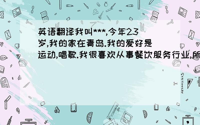 英语翻译我叫***,今年23岁,我的家在青岛.我的爱好是运动,唱歌.我很喜欢从事餐饮服务行业,所以我很向往能够进入星巴克.我是一个有责任心的年轻人.