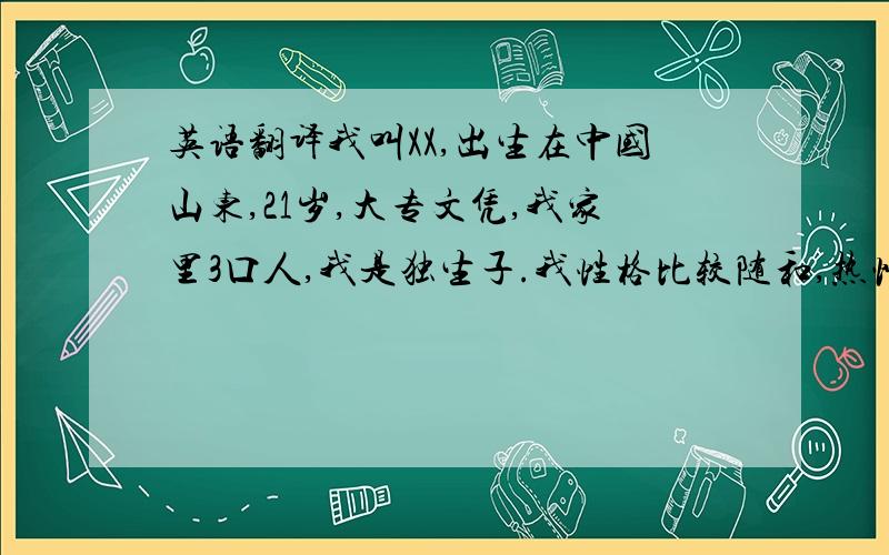 英语翻译我叫XX,出生在中国山东,21岁,大专文凭,我家里3口人,我是独生子.我性格比较随和,热情开朗,诚实稳重,有很强和上进心.我来XX已经2年了,现在在一家服装公司从事销售工作.在店面由销