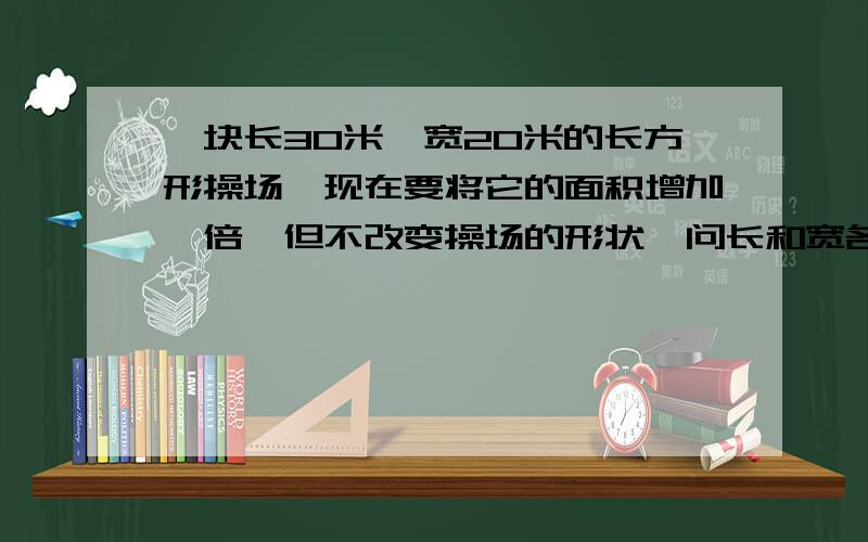 一块长30米,宽20米的长方形操场,现在要将它的面积增加一倍,但不改变操场的形状,问长和宽各增加多少米