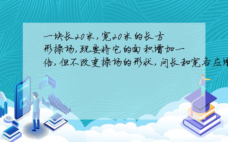 一块长20米,宽20米的长方形操场,现要将它的面积增加一倍,但不改变操场的形状,问长和宽各应增加多少米?要用一元2次方程解答