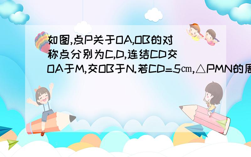 如图,点P关于OA,OB的对称点分别为C,D,连结CD交OA于M,交OB于N.若CD=5㎝,△PMN的周长为?请说明理由