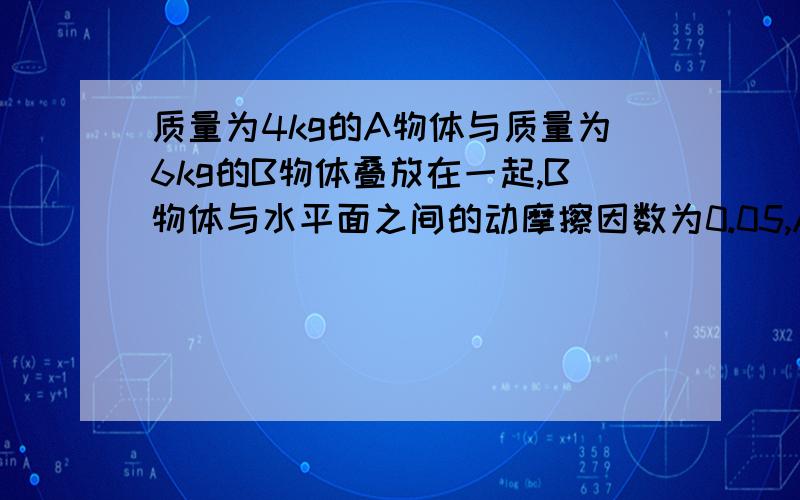 质量为4kg的A物体与质量为6kg的B物体叠放在一起,B物体与水平面之间的动摩擦因数为0.05,A、B间的最大静摩擦力为8N,力F沿水平方向施加在B上,若使A、B一起前进,求力F的大小范围.