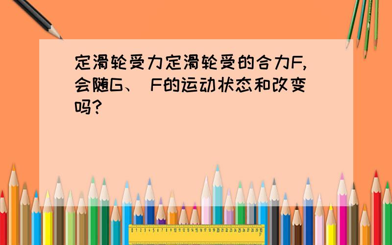 定滑轮受力定滑轮受的合力F,会随G、 F的运动状态和改变吗?