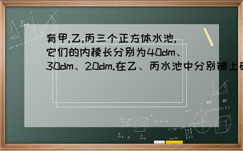 有甲,乙,丙三个正方体水池,它们的内棱长分别为40dm、30dm、20dm.在乙、丙水池中分别铺上碎石,两个的水池的水面分别升高了6厘米和6.5C厘米.如果分别将这些碎石铺在甲水池中,甲池水面升高多