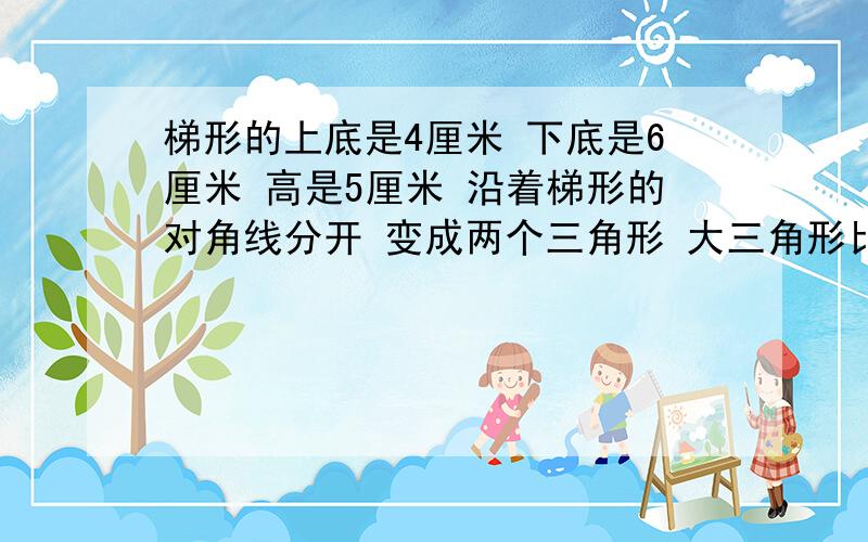 梯形的上底是4厘米 下底是6厘米 高是5厘米 沿着梯形的对角线分开 变成两个三角形 大三角形比小三梯形的上底是4厘米 下底是6厘米 高是5厘米 沿着梯形的对角线分开 变成两个三角形 大三角