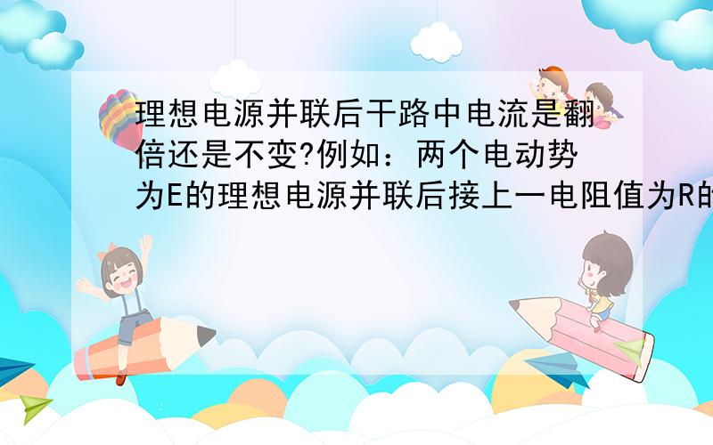 理想电源并联后干路中电流是翻倍还是不变?例如：两个电动势为E的理想电源并联后接上一电阻值为R的电阻,那通过这电阻的电流是多少?那在实际中有什么应用呢？