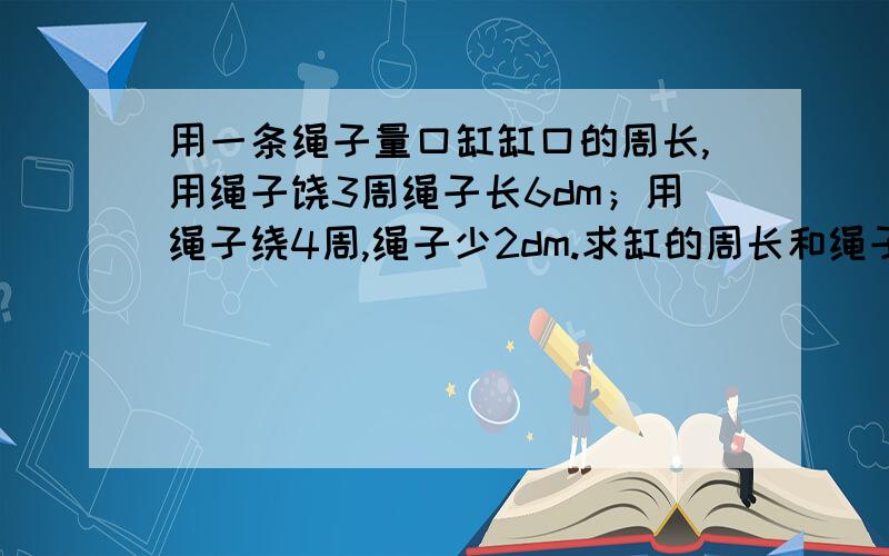 用一条绳子量口缸缸口的周长,用绳子饶3周绳子长6dm；用绳子绕4周,绳子少2dm.求缸的周长和绳子的长度,不要方程解的