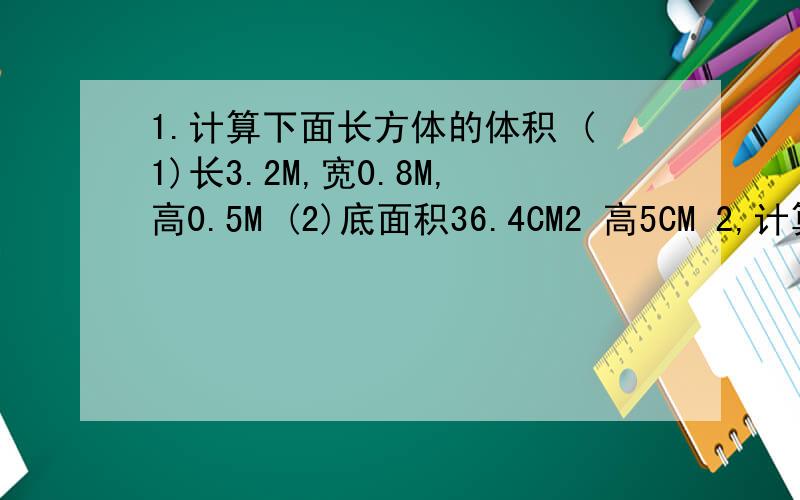 1.计算下面长方体的体积 (1)长3.2M,宽0.8M,高0.5M (2)底面积36.4CM2 高5CM 2,计算下面正方体的体积（1）陵长7dm(2)底面积100cm2 3.有沙土4M3,要垫在长5M,宽4M的房间里,可以垫多厚?4.把一块陵长是0.6M的正