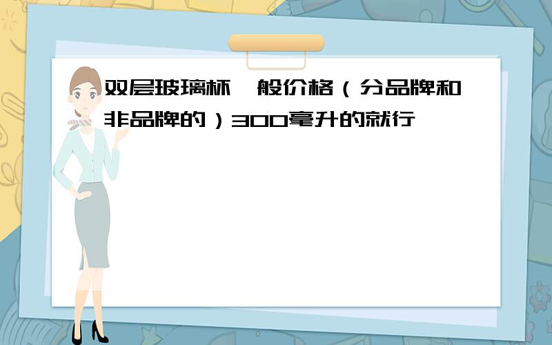 双层玻璃杯一般价格（分品牌和非品牌的）300毫升的就行